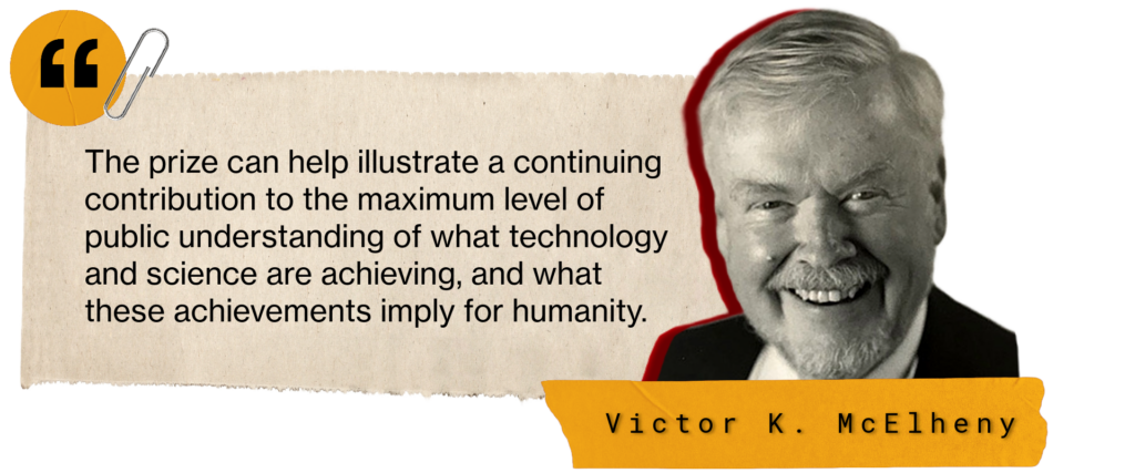 In the words of Victor K. McElheny: "The prize can help illustrate a continuing contribution to the maximum level of public understanding of what technology and science are achieving, and what these achievements imply for humanity."